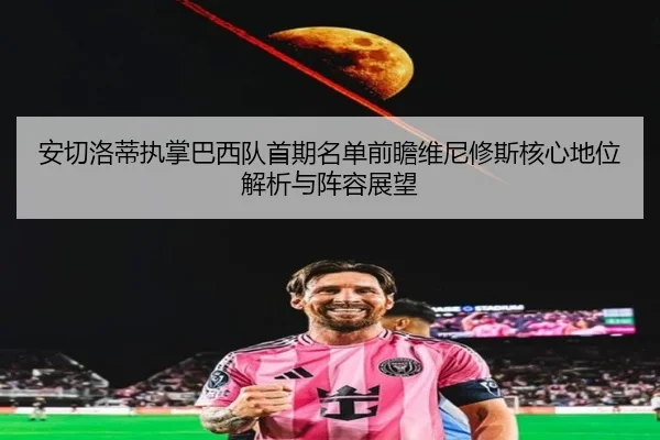 安切洛蒂执掌巴西队首期名单前瞻维尼修斯核心地位解析与阵容展望