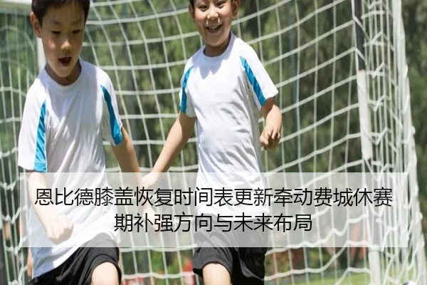 恩比德膝盖恢复时间表更新牵动费城休赛期补强方向与未来布局