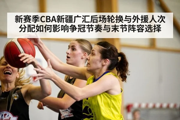 新赛季CBA新疆广汇后场轮换与外援人次分配如何影响争冠节奏与末节阵容选择