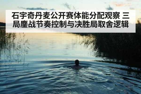 石宇奇丹麦公开赛体能分配观察 三局鏖战节奏控制与决胜局取舍逻辑