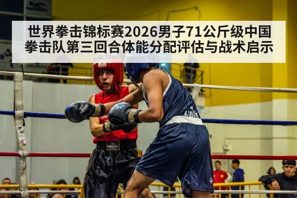 世界拳击锦标赛2026男子71公斤级中国拳击队第三回合体能分配评估与战术启示